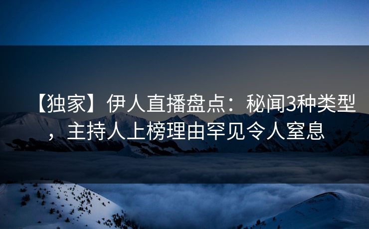 【独家】伊人直播盘点：秘闻3种类型，主持人上榜理由罕见令人窒息