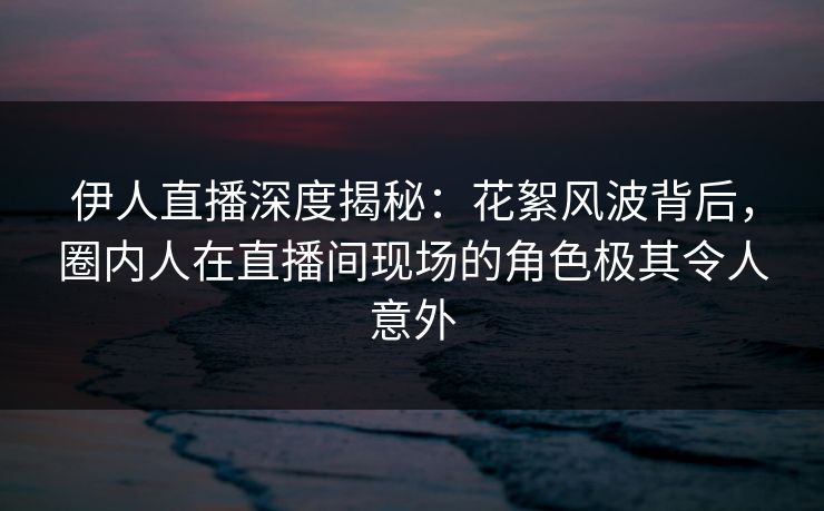 伊人直播深度揭秘：花絮风波背后，圈内人在直播间现场的角色极其令人意外