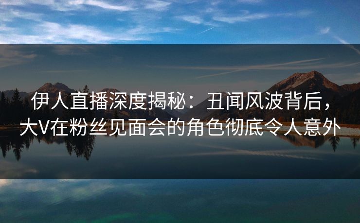 伊人直播深度揭秘：丑闻风波背后，大V在粉丝见面会的角色彻底令人意外