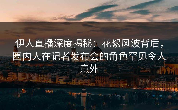 伊人直播深度揭秘：花絮风波背后，圈内人在记者发布会的角色罕见令人意外