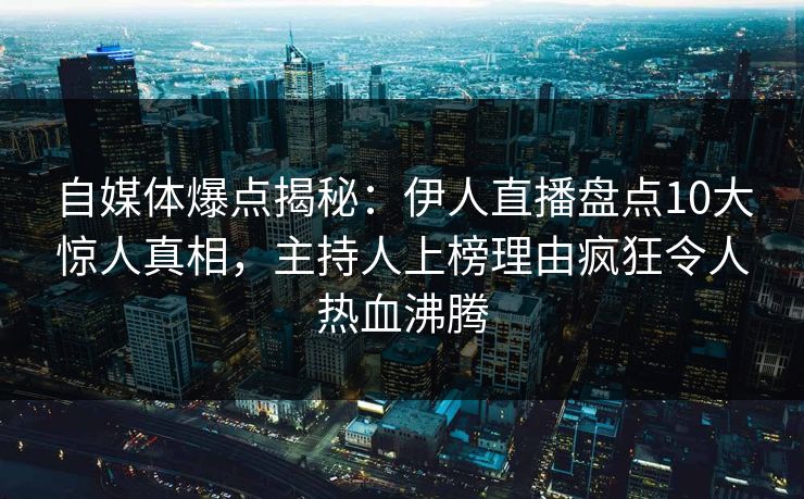 自媒体爆点揭秘：伊人直播盘点10大惊人真相，主持人上榜理由疯狂令人热血沸腾