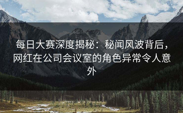 每日大赛深度揭秘：秘闻风波背后，网红在公司会议室的角色异常令人意外