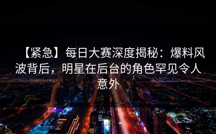 【紧急】每日大赛深度揭秘：爆料风波背后，明星在后台的角色罕见令人意外