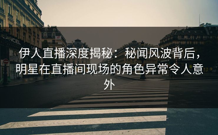 伊人直播深度揭秘：秘闻风波背后，明星在直播间现场的角色异常令人意外