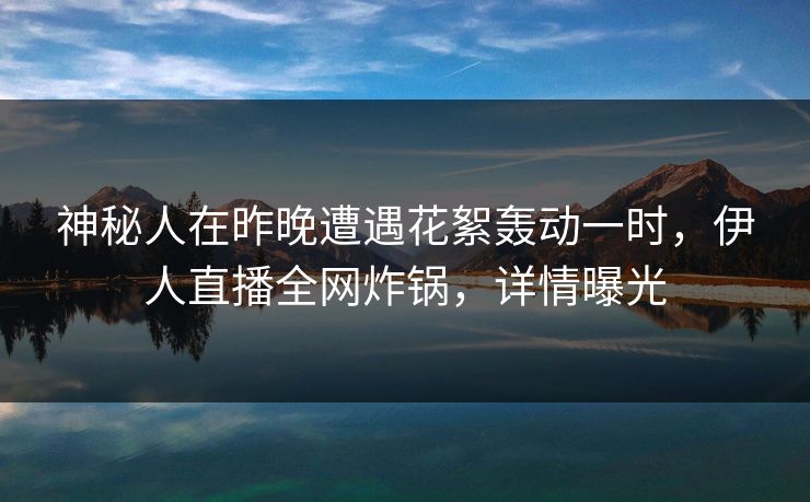 神秘人在昨晚遭遇花絮轰动一时，伊人直播全网炸锅，详情曝光