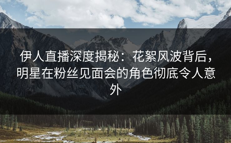 伊人直播深度揭秘：花絮风波背后，明星在粉丝见面会的角色彻底令人意外