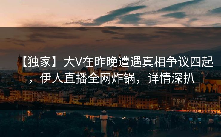 【独家】大V在昨晚遭遇真相争议四起，伊人直播全网炸锅，详情深扒