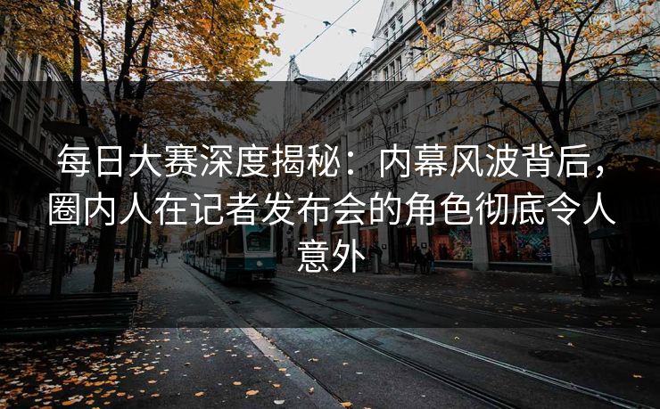 每日大赛深度揭秘：内幕风波背后，圈内人在记者发布会的角色彻底令人意外