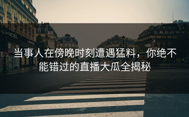 当事人在傍晚时刻遭遇猛料，你绝不能错过的直播大瓜全揭秘