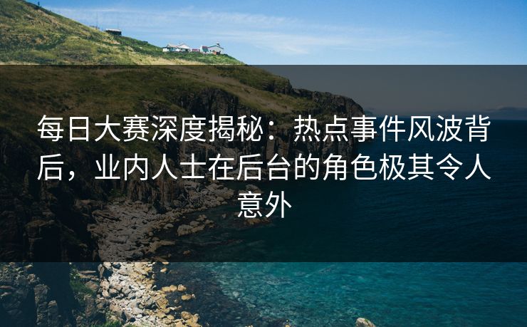 每日大赛深度揭秘：热点事件风波背后，业内人士在后台的角色极其令人意外