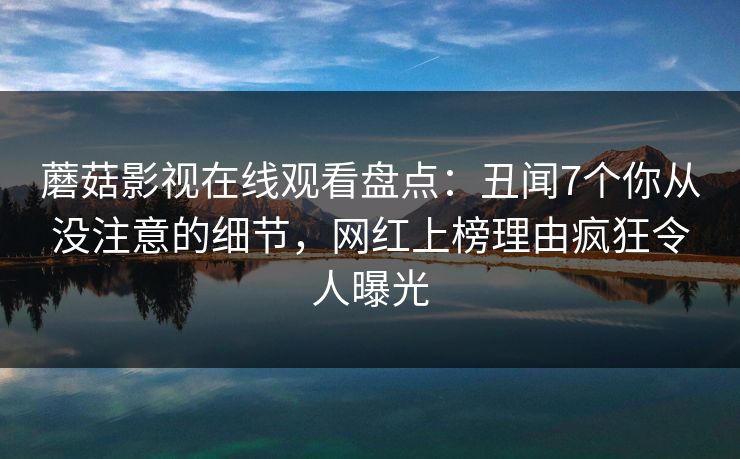 蘑菇影视在线观看盘点：丑闻7个你从没注意的细节，网红上榜理由疯狂令人曝光