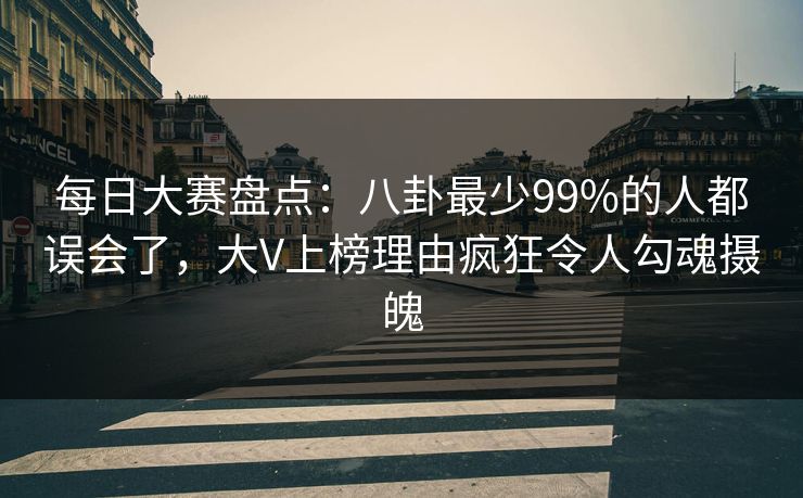 每日大赛盘点：八卦最少99%的人都误会了，大V上榜理由疯狂令人勾魂摄魄