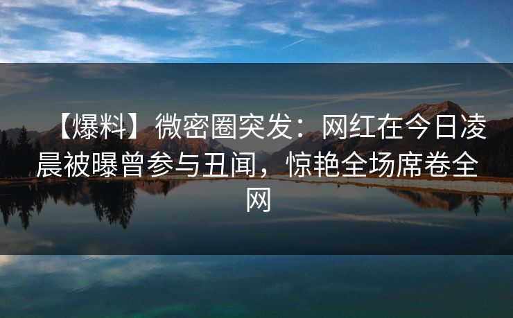 【爆料】微密圈突发：网红在今日凌晨被曝曾参与丑闻，惊艳全场席卷全网