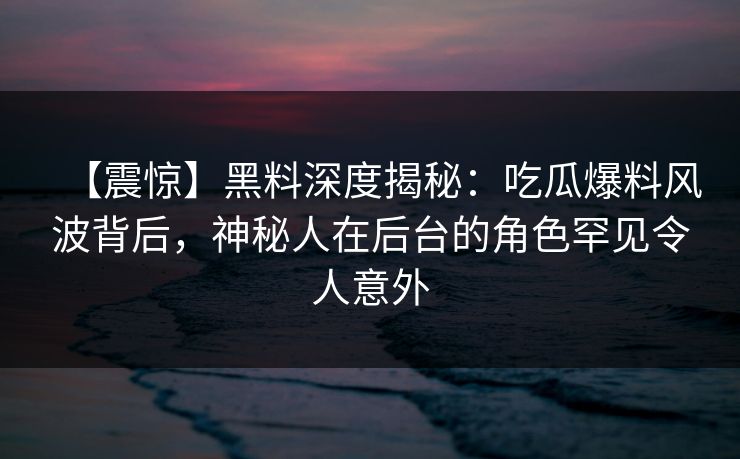 【震惊】黑料深度揭秘：吃瓜爆料风波背后，神秘人在后台的角色罕见令人意外