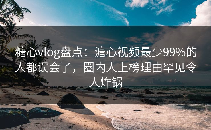 糖心vlog盘点：溏心视频最少99%的人都误会了，圈内人上榜理由罕见令人炸锅