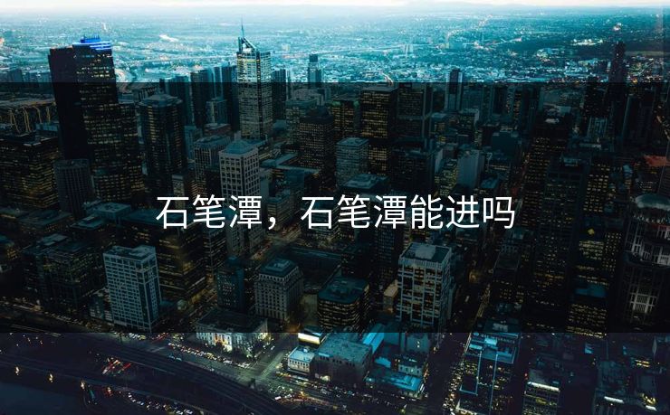 石笔潭,石笔潭能进吗 石笔潭,石笔潭能进吗