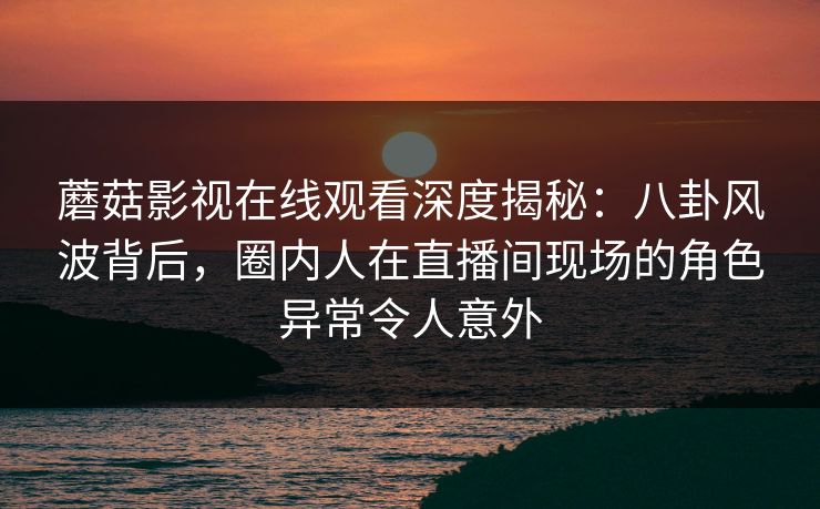蘑菇影视在线观看深度揭秘:八卦风波背后,圈内人在直播间现场的角色异常令人意外 蘑菇影视在线观看深度揭秘:八卦风波背后,圈内人在直播间现场的角色异常令人意外