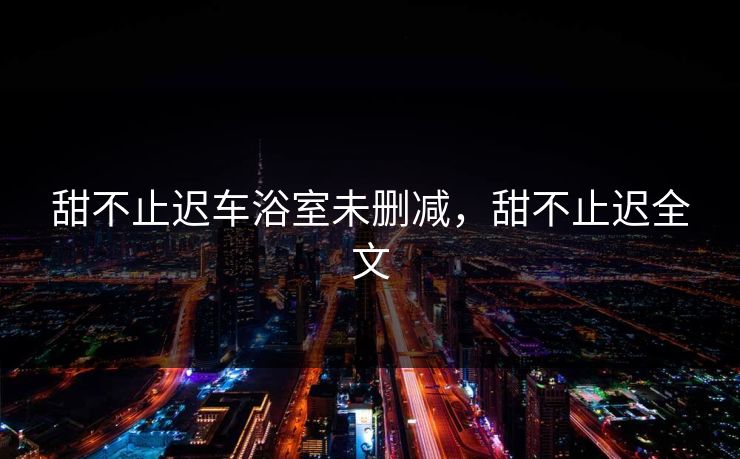 甜不止迟车浴室未删减，甜不止迟全文