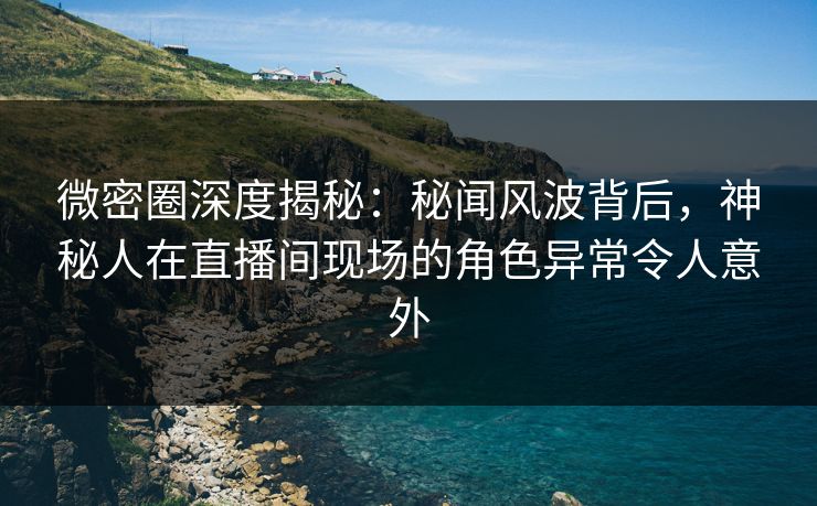 微密圈深度揭秘：秘闻风波背后，神秘人在直播间现场的角色异常令人意外