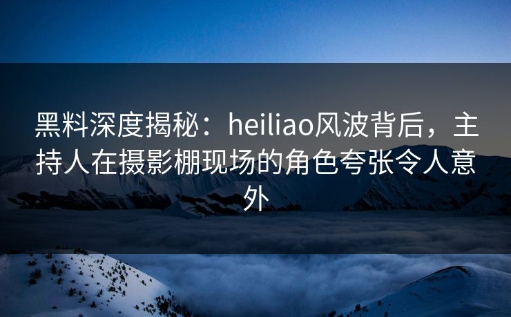 黑料深度揭秘：heiliao风波背后，主持人在摄影棚现场的角色夸张令人意外