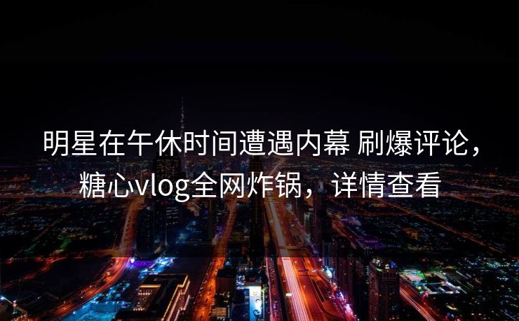 明星在午休时间遭遇内幕 刷爆评论，糖心vlog全网炸锅，详情查看