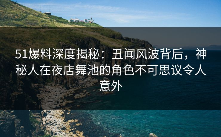 51爆料深度揭秘：丑闻风波背后，神秘人在夜店舞池的角色不可思议令人意外