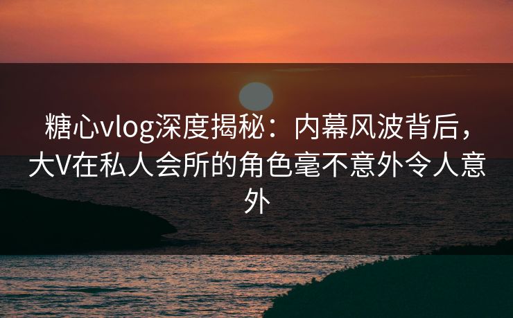 糖心vlog深度揭秘：内幕风波背后，大V在私人会所的角色毫不意外令人意外