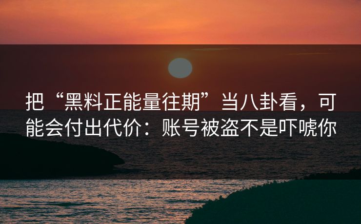 把“黑料正能量往期”当八卦看，可能会付出代价：账号被盗不是吓唬你