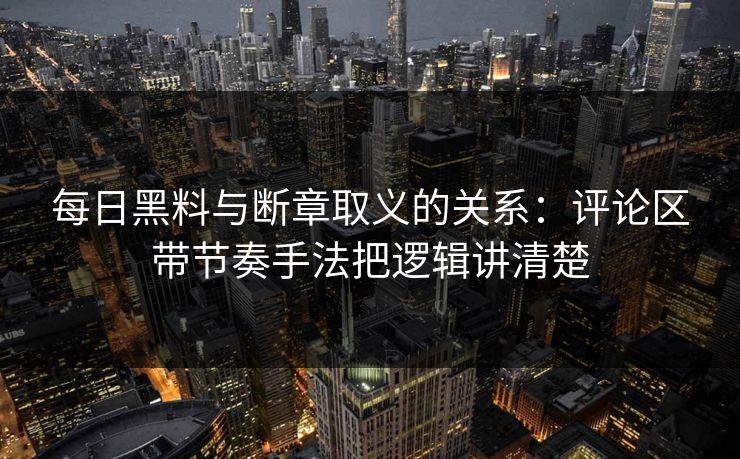 每日黑料与断章取义的关系：评论区带节奏手法把逻辑讲清楚