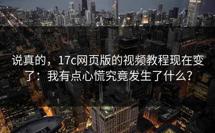 说真的，17c网页版的视频教程现在变了：我有点心慌究竟发生了什么？