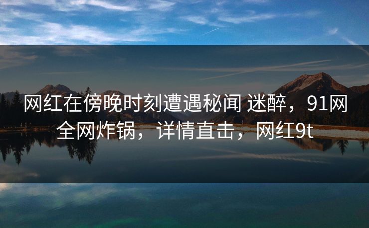 网红在傍晚时刻遭遇秘闻 迷醉，91网全网炸锅，详情直击，网红9t