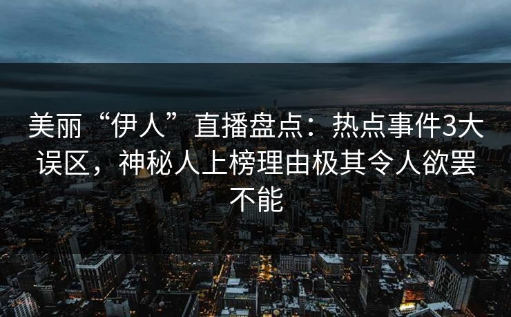 美丽“伊人”直播盘点：热点事件3大误区，神秘人上榜理由极其令人欲罢不能