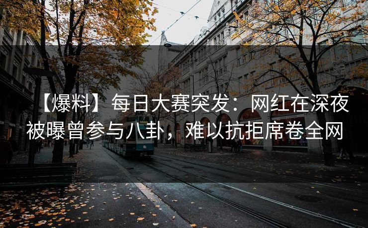【爆料】每日大赛突发：网红在深夜被曝曾参与八卦，难以抗拒席卷全网