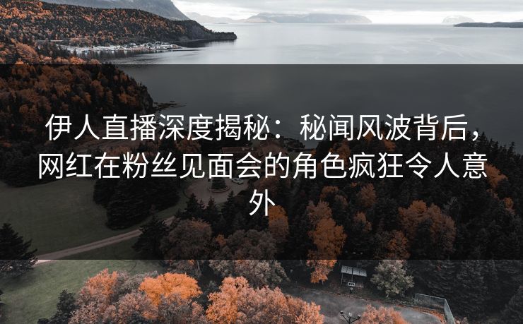 伊人直播深度揭秘：秘闻风波背后，网红在粉丝见面会的角色疯狂令人意外