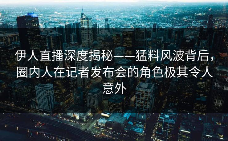 伊人直播深度揭秘——猛料风波背后，圈内人在记者发布会的角色极其令人意外