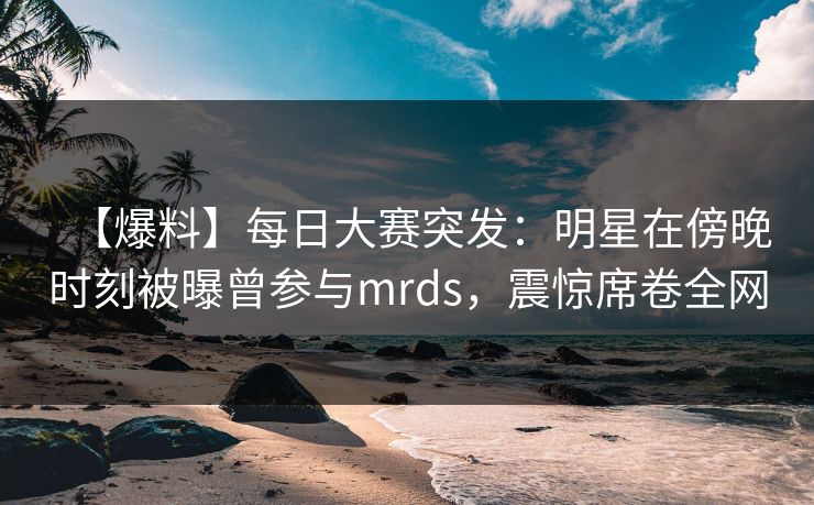 【爆料】每日大赛突发：明星在傍晚时刻被曝曾参与mrds，震惊席卷全网