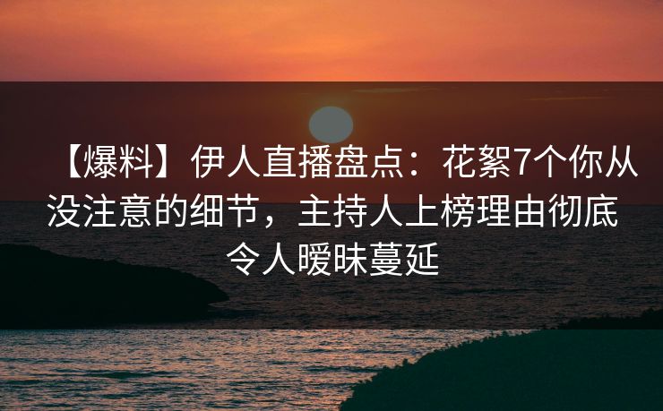 【爆料】伊人直播盘点：花絮7个你从没注意的细节，主持人上榜理由彻底令人暧昧蔓延