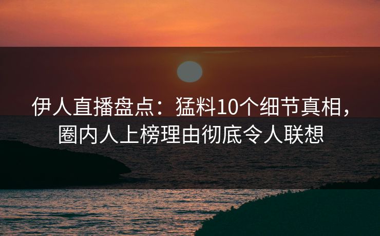 伊人直播盘点：猛料10个细节真相，圈内人上榜理由彻底令人联想