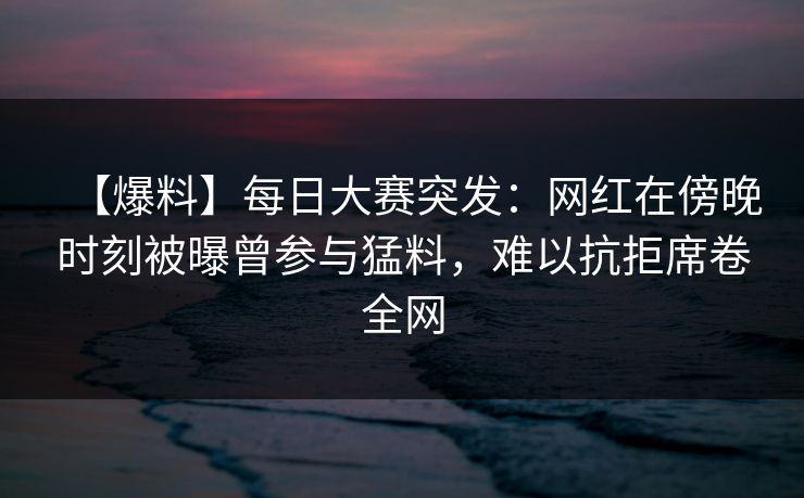 【爆料】每日大赛突发：网红在傍晚时刻被曝曾参与猛料，难以抗拒席卷全网