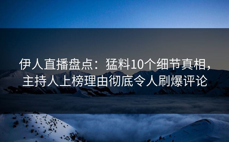 伊人直播盘点：猛料10个细节真相，主持人上榜理由彻底令人刷爆评论