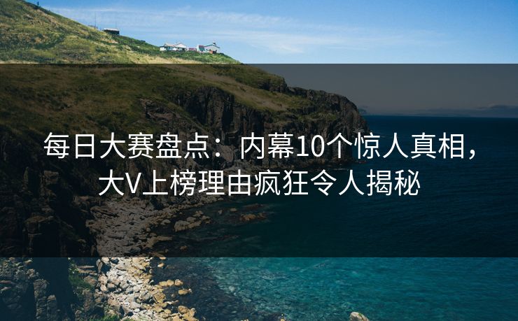每日大赛盘点：内幕10个惊人真相，大V上榜理由疯狂令人揭秘
