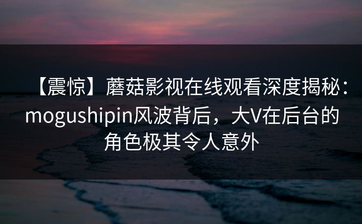 【震惊】蘑菇影视在线观看深度揭秘：mogushipin风波背后，大V在后台的角色极其令人意外