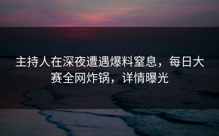 主持人在深夜遭遇爆料窒息，每日大赛全网炸锅，详情曝光