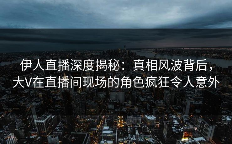 伊人直播深度揭秘：真相风波背后，大V在直播间现场的角色疯狂令人意外