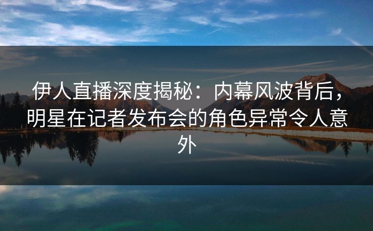 伊人直播深度揭秘：内幕风波背后，明星在记者发布会的角色异常令人意外