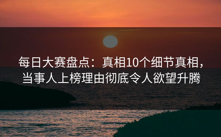 每日大赛盘点：真相10个细节真相，当事人上榜理由彻底令人欲望升腾