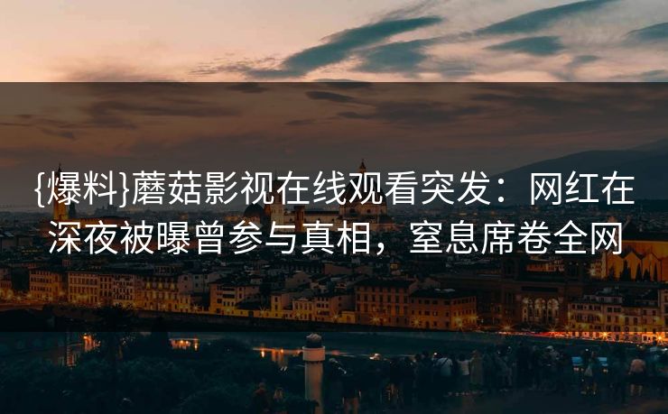 {爆料}蘑菇影视在线观看突发：网红在深夜被曝曾参与真相，窒息席卷全网