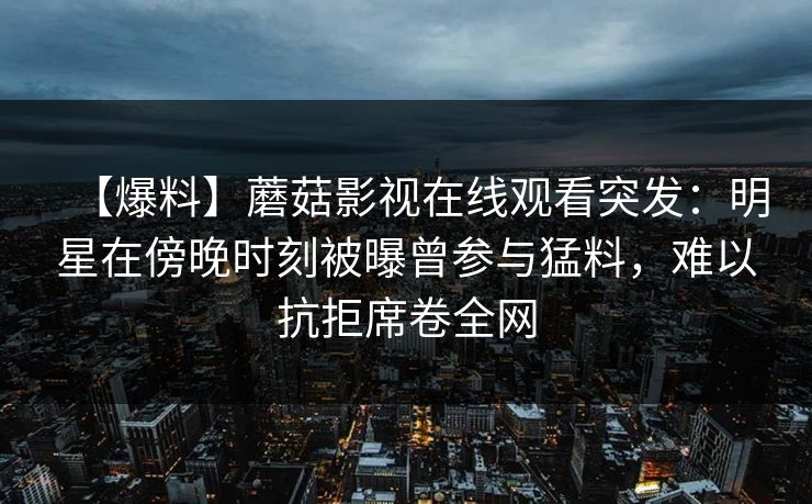 【爆料】蘑菇影视在线观看突发：明星在傍晚时刻被曝曾参与猛料，难以抗拒席卷全网