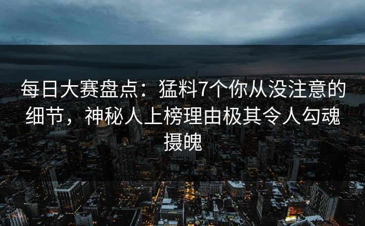 每日大赛盘点：猛料7个你从没注意的细节，神秘人上榜理由极其令人勾魂摄魄