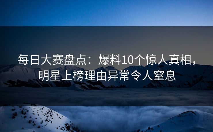 每日大赛盘点：爆料10个惊人真相，明星上榜理由异常令人窒息